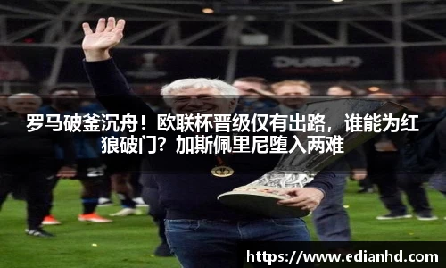 罗马破釜沉舟！欧联杯晋级仅有出路，谁能为红狼破门？加斯佩里尼堕入两难